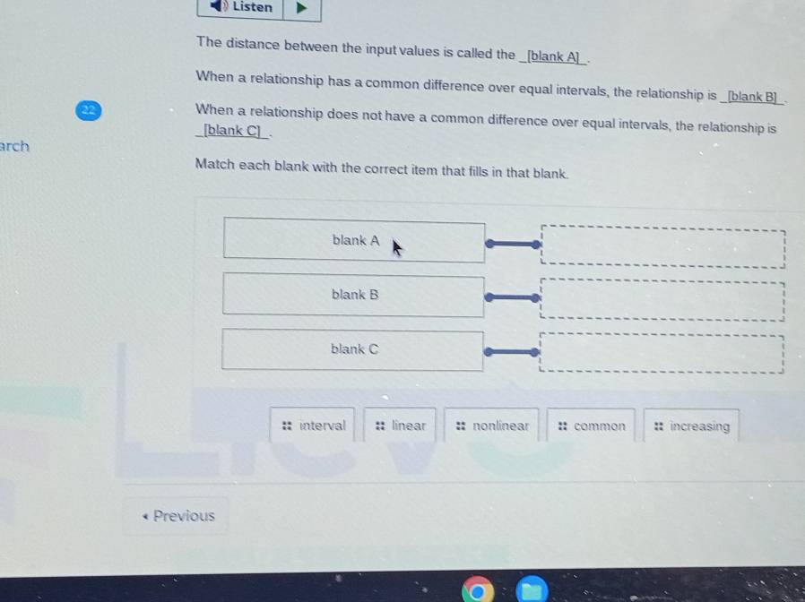 Listen
The distance between the input values is called the _[blank A]_.
When a relationship has a common difference over equal intervals, the relationship is _[blank B]_.
22
When a relationship does not have a common difference over equal intervals, the relationship is
[blank C] .
arch
Match each blank with the correct item that fills in that blank.
blank A
blank B
blank C
: interval :: linear :: nonlinear :: common : increasing
Previous