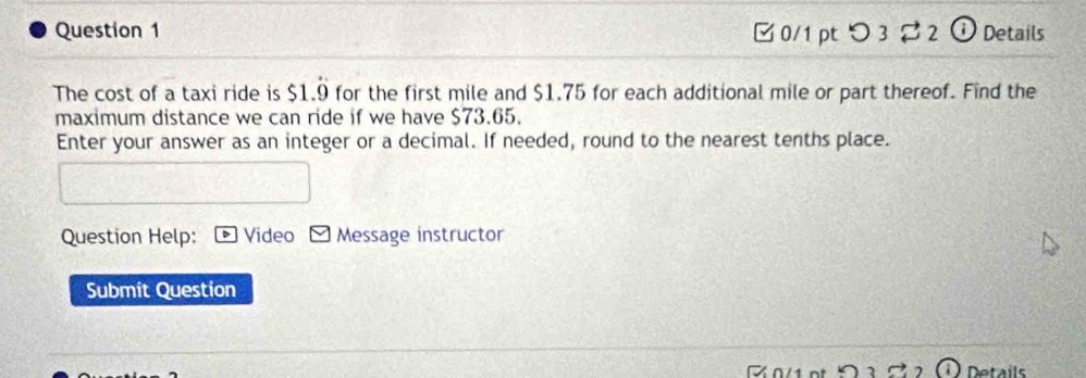 つ 3 [ 2 ① Details 
The cost of a taxi ride is $1.dot 9 for the first mile and $1.75 for each additional mile or part thereof. Find the 
maximum distance we can ride if we have $73.65. 
Enter your answer as an integer or a decimal. If needed, round to the nearest tenths place. 
Question Help: Video Message instructor 
Submit Question 
Details