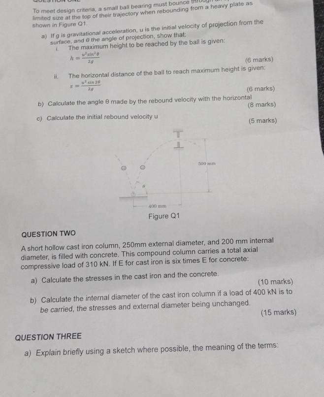 To meet design criteria, a small ball bearing must bounce throua 
limited size at the top of their trajectory when rebounding from a heavy plate as 
shown in Figure Q1. 
a) If g is gravitational acceleration, u is the initial velocity of projection from the 
surface, and θ the angle of projection, show that; 
i. The maximum height to be reached by the ball is given:
h= u^2sin^2θ /2g 
(6 marks) 
ii. The horizontal distance of the ball to reach maximum height is given:
s= u^2sin 2θ /2g 
(6 marks) 
b) Calculate the angle θ made by the rebound velocity with the horizontal 
(8 marks) 
c) Calculate the initial rebound velocity u
(5 marks)
500 mm
θ
400 mm
Figure Q1 
QUESTION TWO 
A short hollow cast iron column, 250mm external diameter, and 200 mm internal 
diameter, is filled with concrete. This compound column carries a total axial 
compressive load of 310 kN. If E for cast iron is six times E for concrete: 
a) Calculate the stresses in the cast iron and the concrete. 
(10 marks) 
b) Calculate the internal diameter of the cast iron column if a load of 400 kN is to 
be carried, the stresses and external diameter being unchanged. 
(15 marks) 
QUESTION THREE 
a) Explain briefly using a sketch where possible, the meaning of the terms: