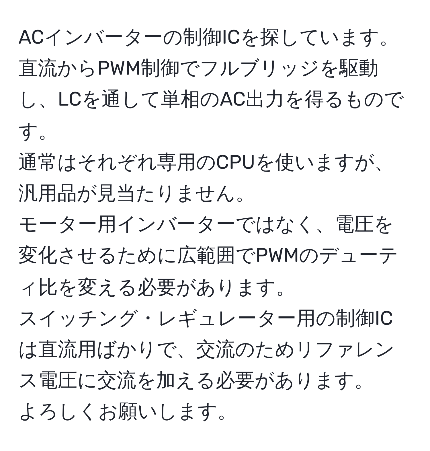 ACインバーターの制御ICを探しています。  
直流からPWM制御でフルブリッジを駆動し、LCを通して単相のAC出力を得るものです。  
通常はそれぞれ専用のCPUを使いますが、汎用品が見当たりません。  
モーター用インバーターではなく、電圧を変化させるために広範囲でPWMのデューティ比を変える必要があります。  
スイッチング・レギュレーター用の制御ICは直流用ばかりで、交流のためリファレンス電圧に交流を加える必要があります。  
よろしくお願いします。