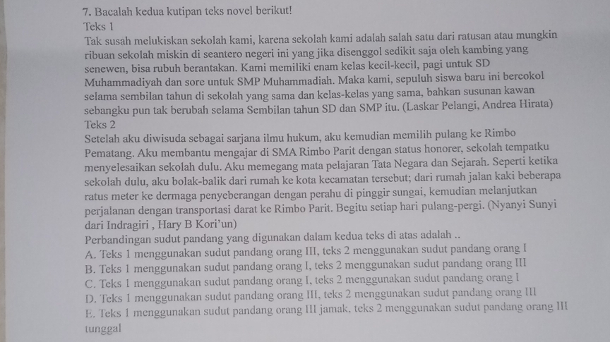 Bacalah kedua kutipan teks novel berikut!
Teks 1
Tak susah melukiskan sekolah kami, karena sekolah kami adalah salah satu dari ratusan atau mungkin
ribuan sekolah miskin di seantero negeri ini yang jika disenggol sedikit saja oleh kambing yang
senewen, bisa rubuh berantakan. Kami memiliki enam kelas kecil-kecil, pagi untuk SD
Muhammadiyah dan sore untuk SMP Muhammadiah. Maka kami, sepuluh siswa baru ini bercokol
selama sembilan tahun di sekolah yang sama dan kelas-kelas yang sama, bahkan susunan kawan
sebangku pun tak berubah selama Sembilan tahun SD dan SMP itu. (Laskar Pelangi, Andrea Hirata)
Teks 2
Setelah aku diwisuda sebagai sarjana ilmu hukum, aku kemudian memilih pulang ke Rimbo
Pematang. Aku membantu mengajar di SMA Rimbo Parit dengan status honorer, sekolah tempatku
menyelesaikan sekolah dulu. Aku memegang mata pelajaran Tata Negara dan Sejarah. Seperti ketika
sekolah dulu, aku bolak-balik dari rumah ke kota kecamatan tersebut; dari rumah jalan kaki beberapa
ratus meter ke dermaga penyeberangan dengan perahu di pinggir sungai, kemudian melanjutkan
perjalanan dengan transportasi darat ke Rimbo Parit. Begitu setiap hari pulang-pergi. (Nyanyi Sunyi
dari Indragiri , Hary B Kori’un)
Perbandingan sudut pandang yang digunakan dalam kedua teks di atas adalah ..
A. Teks 1 menggunakan sudut pandang orang III, teks 2 menggunakan sudut pandang orang I
B. Teks 1 menggunakan sudut pandang orang I, teks 2 menggunakan sudut pandang orang III
C. Teks 1 menggunakan sudut pandang orang I, teks 2 menggunakan sudut pandang orang I
D. Teks 1 menggunakan sudut pandang orang III, teks 2 menggunakan sudut pandang orang III
E. Teks 1 menggunakan sudut pandang orang III jamak, teks 2 menggunakan sudut pandang orang III
tunggal