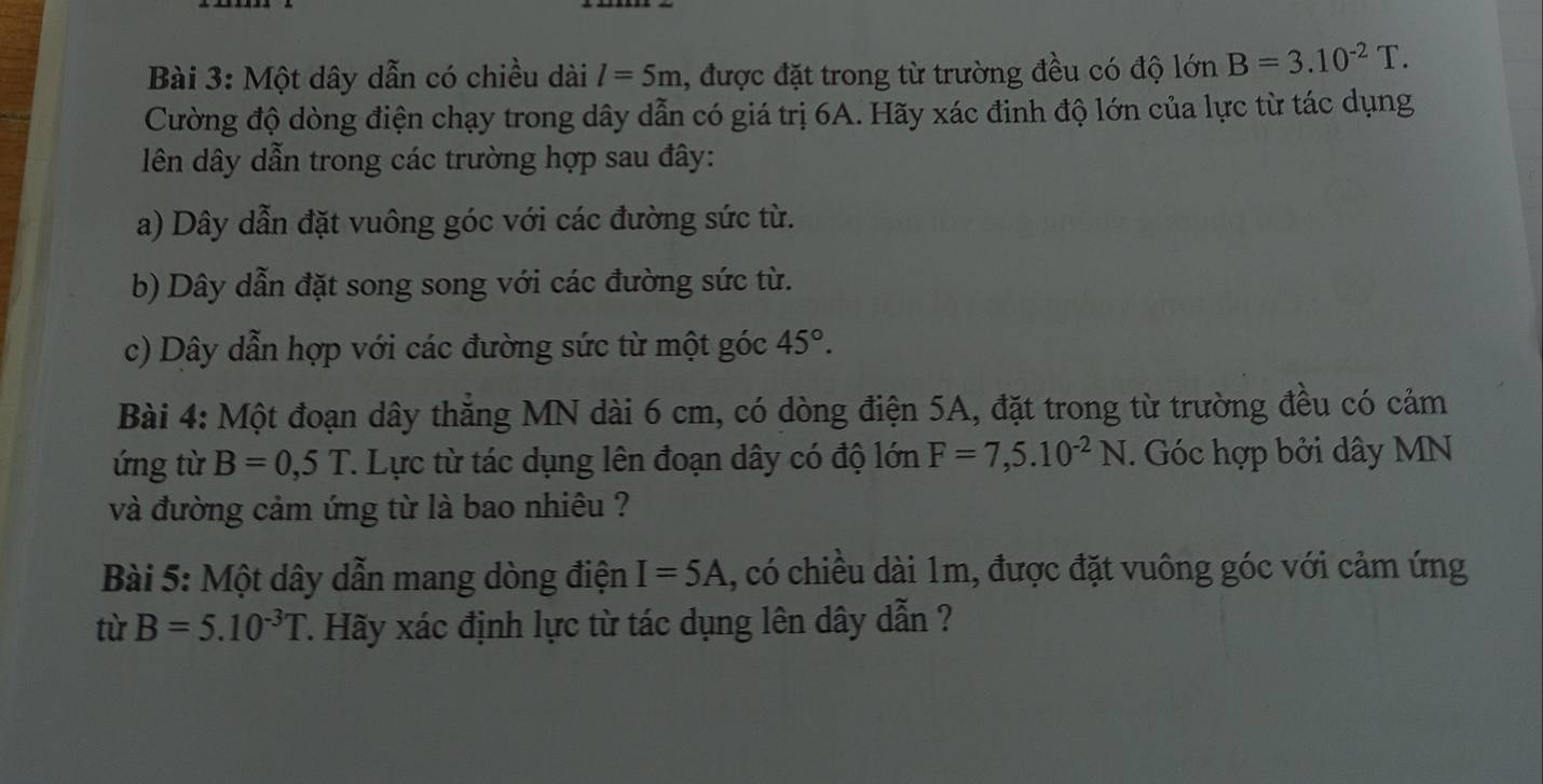 Một dây dẫn có chiều dài l=5m , được đặt trong từ trường đều có độ lớn B=3.10^(-2)T. 
Cường độ dòng điện chạy trong dây dẫn có giá trị 6A. Hãy xác đinh độ lớn của lực từ tác dụng
ên dây dẫn trong các trường hợp sau đây:
a) Dây dẫn đặt vuông góc với các đường sức từ.
b) Dây dẫn đặt song song với các đường sức từ.
c) Dây dẫn hợp với các đường sức từ một góc 45°. 
Bài 4: Một đoạn dây thắng MN dài 6 cm, có dòng điện 5A, đặt trong từ trường đều có cảm
ứng từ B=0,5T T. Lực từ tác dụng lên đoạn dây có độ lớn F=7,5.10^(-2)N. Góc hợp bởi dây MN
và đường cảm ứng từ là bao nhiêu ?
Bài 5: Một dây dẫn mang dòng điện I=5A , có chiều dài 1m, được đặt vuông góc với cảm ứng
từ B=5.10^(-3)T 7. Hãy xác định lực từ tác dụng lên dây dẫn ?