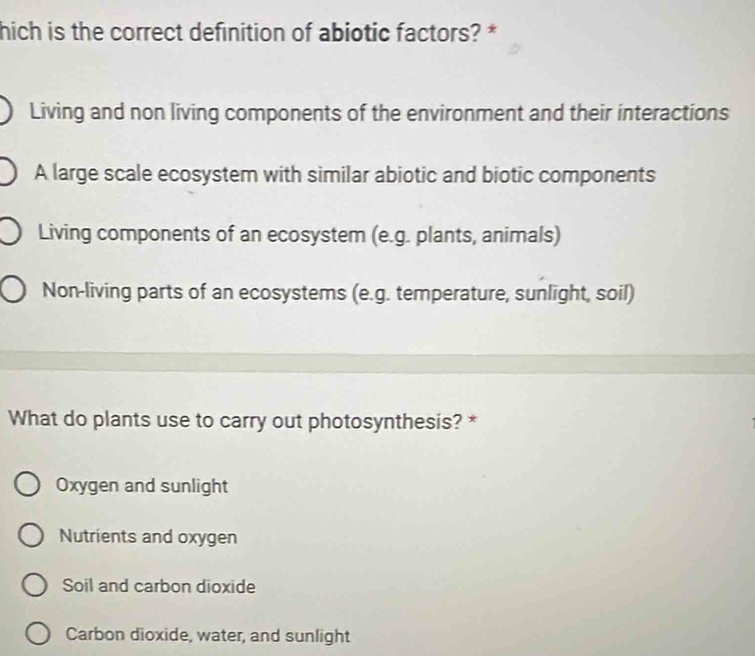 hich is the correct definition of abiotic factors? *
Living and non living components of the environment and their interactions
A large scale ecosystem with similar abiotic and biotic components
Living components of an ecosystem (e.g. plants, animals)
Non-living parts of an ecosystems (e.g. temperature, sunlight, soil)
What do plants use to carry out photosynthesis? *
Oxygen and sunlight
Nutrients and oxygen
Soil and carbon dioxide
Carbon dioxide, water, and sunlight