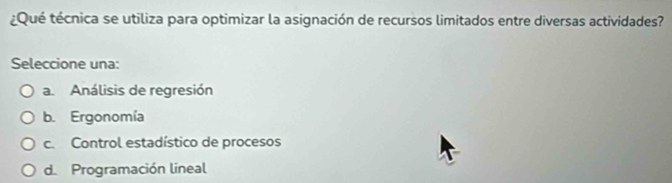 ¿Qué técnica se utiliza para optimizar la asignación de recursos limitados entre diversas actividades?
Seleccione una:
a. Análisis de regresión
b. Ergonomía
c. Control estadístico de procesos
d. Programación lineal