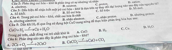 Phản ứng oxỉ hóa - khử là phản ứng có sự nhường và nhận
A. electron. B. neutron. C. proton. D. cation.
Câu 3: Dấu hiệu để nhận biết một pứ oxi hóa - khử là dựa trên sự thay đổi đại lượng nào sau đây của nguyên tử?
A. Số khối. B. Số oxi hóa. C. Số hiệu D. Số mol.
Câu 4: Trong pứ oxi hóa - khử, chất oxi hóa là chất
A. nhường electron B. nhận electron. C. nhận proton. D. nhường proton.
Câu 5: Dẫn khí H_2 đi qua ống sứ đựng bột CuO nung nóng để thực hiện phản ứng hóa học sau:
CuO+H_2xrightarrow t°Cu+H_2O
Trong pứ trên, chất đóng vai trò chất khử là A. CuO. B. H_2. C. Cu. D. H_2O. 
Câu 6: Phản ứng nào sau đây là phản ứng oxi hóa - khử?
A. 2Ca+O_2xrightarrow e^a2CaO B. CaCO_3xrightarrow ?^0CaO+CO_2
có tính khư la