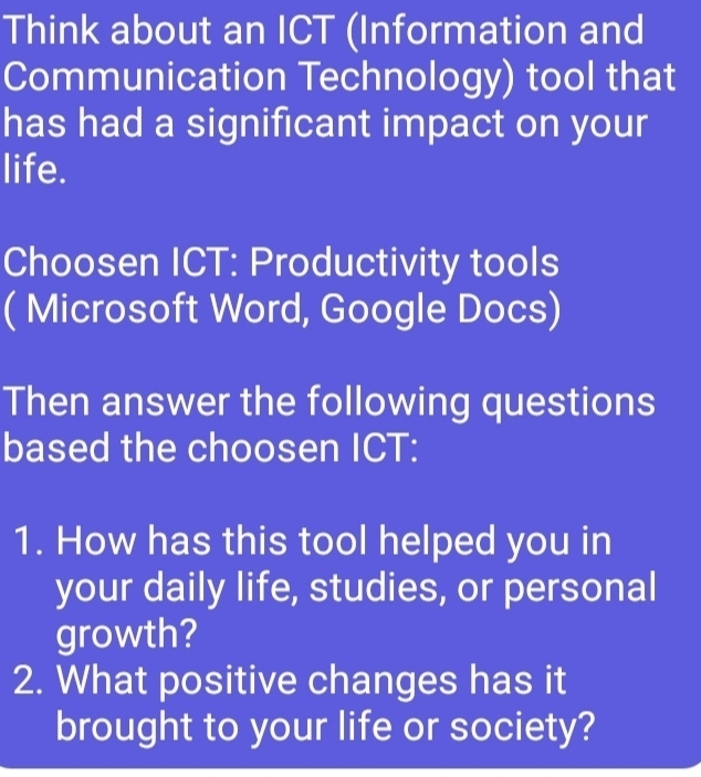 Think about an ICT (Information and 
Communication Technology) tool that 
has had a significant impact on your 
life. 
Choosen ICT: Productivity tools 
( Microsoft Word, Google Docs) 
Then answer the following questions 
based the choosen ICT: 
1. How has this tool helped you in 
your daily life, studies, or personal 
growth? 
2. What positive changes has it 
brought to your life or society?