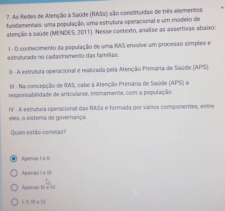 As Redes de Atenção à Saúde (RASs) são constituídas de três elementos *
fundamentais: uma população, uma estrutura operacional e um modelo de
atenção à saúde (MENDES, 2011). Nesse contexto, analise as assertivas abaixo:
1 - O conhecimento da população de uma RAS envolve um processo simples e
estruturado no cadastramento das famílias.
II - A estrutura operacional é realizada pela Atenção Primária de Saúde (APS).
III - Na concepção de RAS, cabe à Atenção Primária de Saúde (APS) a
responsabilidade de articularse, intimamente, com a população.
IV - A estrutura operacional das RASs é formada por vários componentes, entre
eles, o sistema de governança.
Quais estão corretas?
Apenas I e II.
Apenas I e III
Apenas IIIe IV.
I, II, IIe IV.