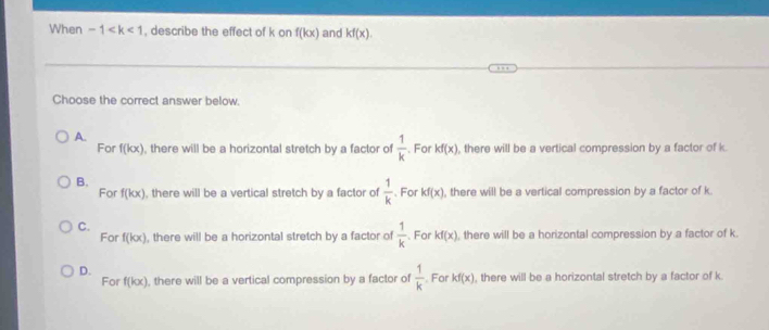 When -1 , describe the effect of k on f(kx) and kf(x). 
Choose the correct answer below.
A.
For f(kx) , there will be a horizontal stretch by a factor of  1/k . For kf(x) , there will be a vertical compression by a factor of k
B. 、For kf(x) , there will be a vertical compression by a factor of k
For f(kx) , there will be a vertical stretch by a factor of  1/k 
C..For kf(x) , there will be a horizontal compression by a factor of k.
For f(kx) , there will be a horizontal stretch by a factor of  1/k 
D.
For f(kx) , there will be a vertical compression by a factor of  1/k . For kf(x) , there will be a horizontal stretch by a factor of k