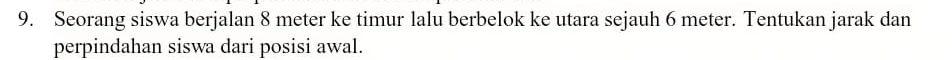 Seorang siswa berjalan 8 meter ke timur lalu berbelok ke utara sejauh 6 meter. Tentukan jarak dan 
perpindahan siswa dari posisi awal.
