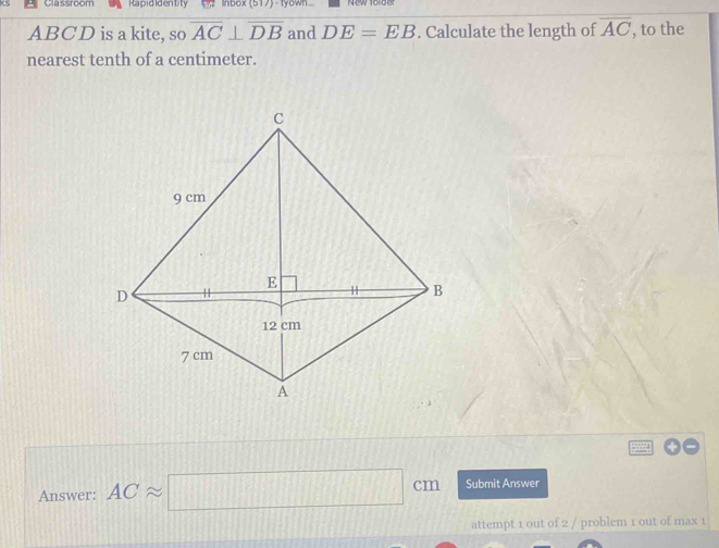 Classroom Rapididentity nbox (517) - tyown
ABCD is a kite, so overline AC⊥ overline DB and DE=EB. Calculate the length of overline AC , to the 
nearest tenth of a centimeter. 
Answer: ACapprox □ cm Submit Answer 
attempt 1 out of 2 / problem 1 out of max 1