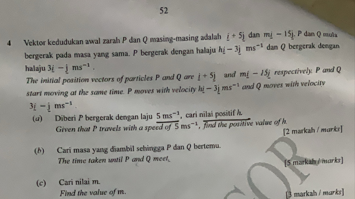 52 
4 Vektor kedudukan awal zarah P dan Q masing-masing adalah _ i+5_ j dan m_ i-15_ j. P dan Q mula 
bergerak pada masa yang sama. P bergerak dengan halaju hi-3jms^(-1) dan Q bergerak dengan 
halaju 3_ i-jms^(-1). 
The initial position vectors of particles P and Q are i+5j and m_ i-15j respectively. P and Q
start moving at the same time. P moves with velocity hi-3jms^(-1) and Q moves with velocity
3i-jms^(-1). 
(α) Diberi P bergerak dengan laju 5ms^(-1) , cari nilai positif h. 
Given that P travels with a speed of 5ms^(-1) , find the positive value of h. 
[2 markah / marks] 
(b) Cari masa yang diambil sehingga P dan Q bertemu. 
The time taken until P and Q meet_ 
[5 markah / marks] 
(c) Cari nilai m. 
Find the value of m. 
[3 markah / marks]