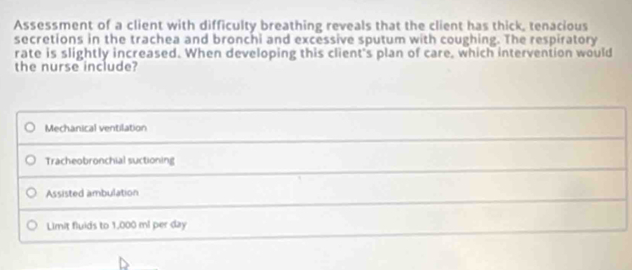 Assessment of a client with difficulty breathing reveals that the client has thick, tenacious
secretions in the trachea and bronchi and excessive sputum with coughing. The respiratory
rate is slightly increased. When developing this client's plan of care, which intervention would
the nurse include?
Mechanical ventilation
Tracheobronchial suctioning
Assisted ambulation
Limit fluids to 1,000 ml per day