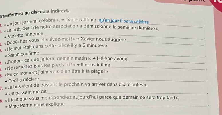 Transformez au discours indirect. 
. « Un jour je serai célèbre ». → Daniel affirme qu'un jour il sera célèbre_ 
1. « Le président de notre association a démissionné la semaine dernière ». 
、 
Violette annonce_ 
2. « Dépêchez-vous et suivez-moi! » → Xavier nous suggère_ 
、 
3 «Helmut était dans cette pièce il y a 5 minutes». 
. 
Sarah confirme_ 
4. « J'ignore ce que je ferai demain matin », → Hélène avoue_ 
_ 
. 
5. «Ne remettez plus les pieds ici! » → Il nous intime_ 
. 
、 
6. «En ce moment j'aimerais bien être à la plage! » 
Cécilia déclare_ 
7. « Le bus vient de passer ; le prochain va arriver dans dix minutes». 
Un passant me dit_ 、 
. 
8. «Il faut que vous me répondiez aujourd'hui parce que demain ce sera trop tard ». 
Mme Perrin nous explique_ 
.