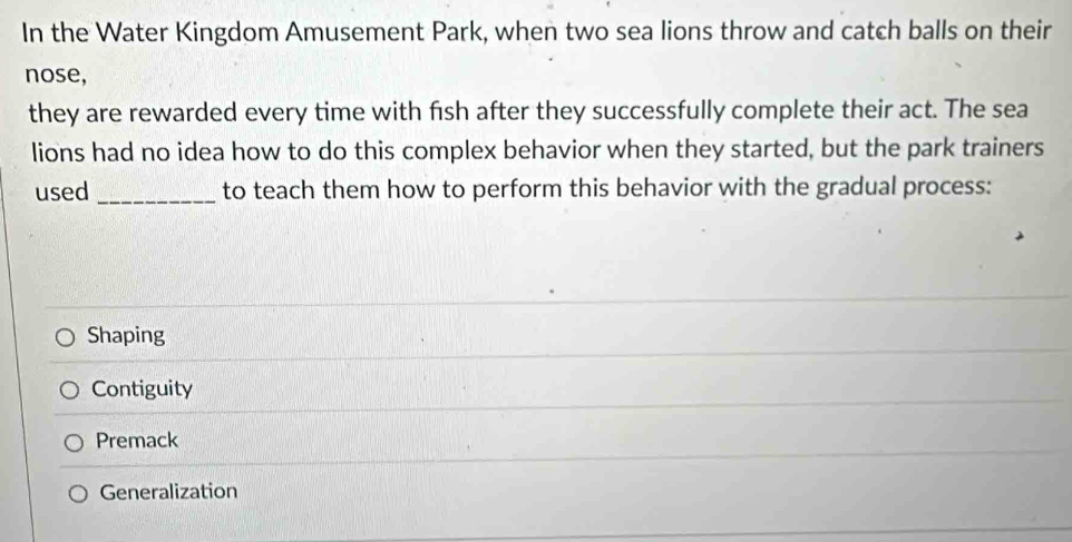 In the Water Kingdom Amusement Park, when two sea lions throw and catch balls on their
nose,
they are rewarded every time with fish after they successfully complete their act. The sea
lions had no idea how to do this complex behavior when they started, but the park trainers
used _to teach them how to perform this behavior with the gradual process:
Shaping
Contiguity
Premack
Generalization