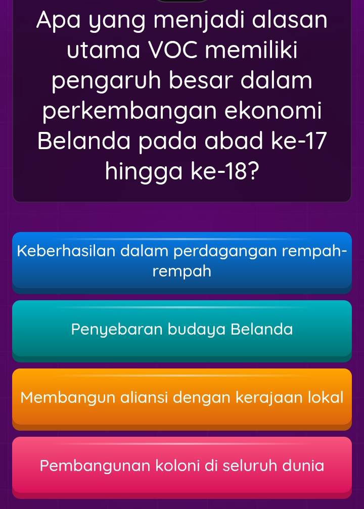 Apa yang menjadi alasan
utama VOC memiliki
pengaruh besar dalam
perkembangan ekonomi
Belanda pada abad ke- 17
hingga ke -18?
Keberhasilan dalam perdagangan rempah-
rempah
Penyebaran budaya Belanda
Membangun aliansi dengan kerajaan lokal
Pembangunan koloni di seluruh dunia