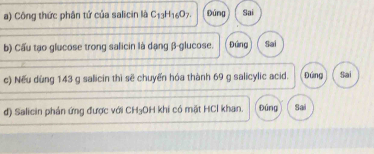 Công thức phân tứ của salicin là C_13H_16O_7. Đúng Sai
b) Cấu tạo glucose trong salicin là dạng β -glucose. Đúng Sai
c) Nếu dùng 143 g salicin thì sẽ chuyến hóa thành 69 g salicylic acid. Đúng Sai
d) Salicin phản ứng được với CH_3 OH khi có mặt HCl khan. Đúng Sai