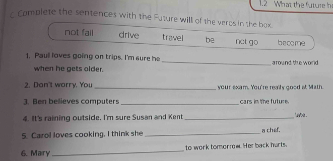 1.2 What the future h
 Complete the sentences with the Future will of the verbs in the box.
not fail drive travel be not go become
_
1. Paul loves going on trips. I'm sure he
around the world 
when he gets older.
2. Don't worry. You _your exam. You're really good at Math.
3. Ben believes computers _cars in the future.
4. It's raining outside. I'm sure Susan and Kent _late.
5. Carol loves cooking. I think she _a chef.
6. Mary _to work tomorrow. Her back hurts.