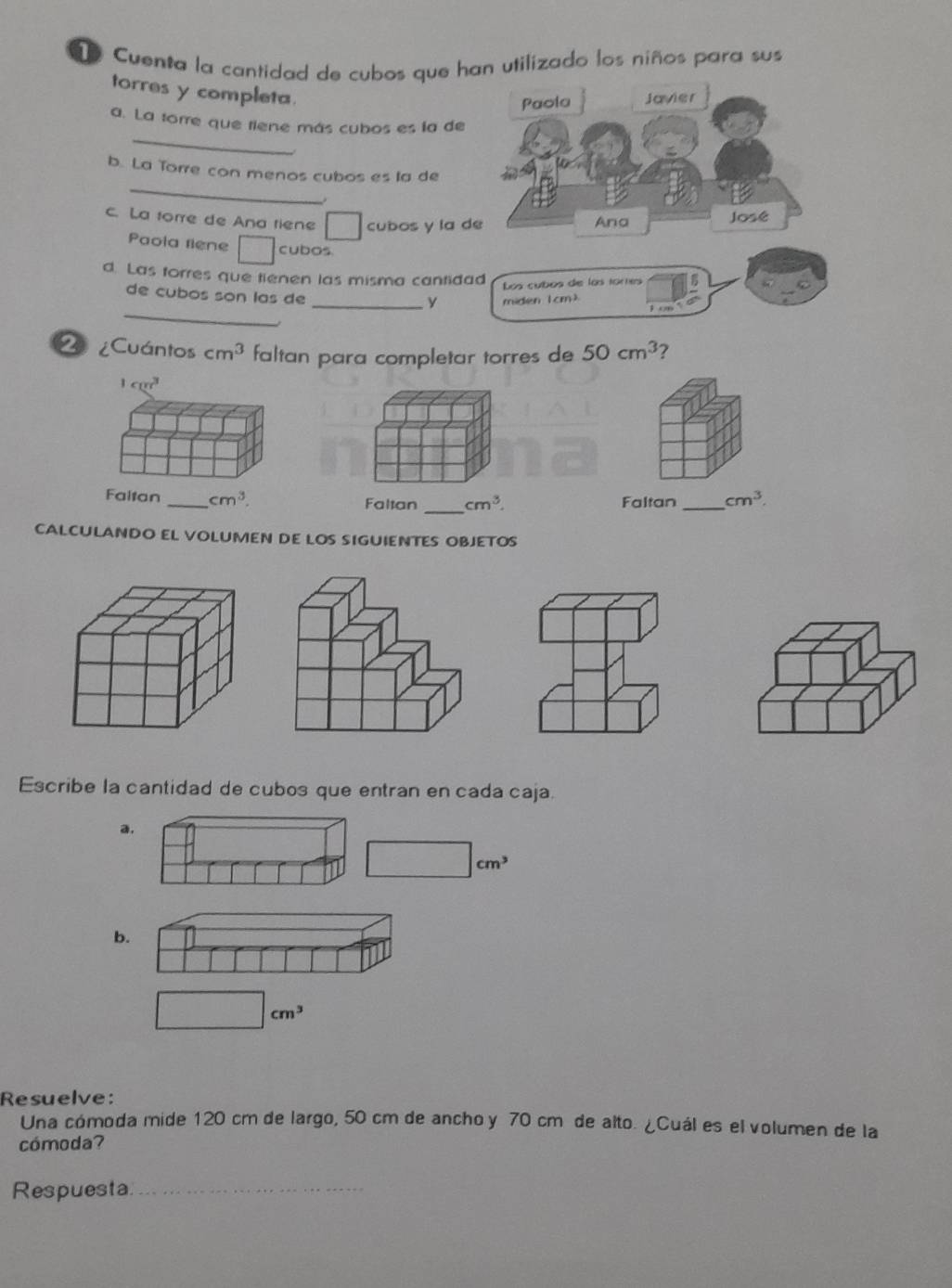 Cuenta la cantidad de cubos que han utilizado los niños para sus
torres y completa.
Paola Javier
_
a. La torre que tiene más cubos es la de
_
b. La Torre con menos cubos es la de
c. La forre de Ana tiene □ cubos y la de Ana
José
Paola riene □ cubos.
d. Las forres que tienen las misma cantidad
Los cubos die los tores
_
de cubos son las de
_y miden 1 cm)
¿Cuántos cm^3 faltan para completar torres de 50cm^3 7
1cm^3
_
Faltan _ cm^3. Faltan cm^3. Faltan _ cm^3. 
CALCULANDO EL VOLUMEN DE LOS SIGUIENTES OBJETOS
Escribe la cantidad de cubos que entran en cada caja.
a.
□ cm^3
b.
cm^3
Resuelve:
Una cómoda mide 120 cm de largo, 50 cm de ancho y 70 cm de alto. ¿Cuál es el volumen de la
cómoda?
Respuesta._