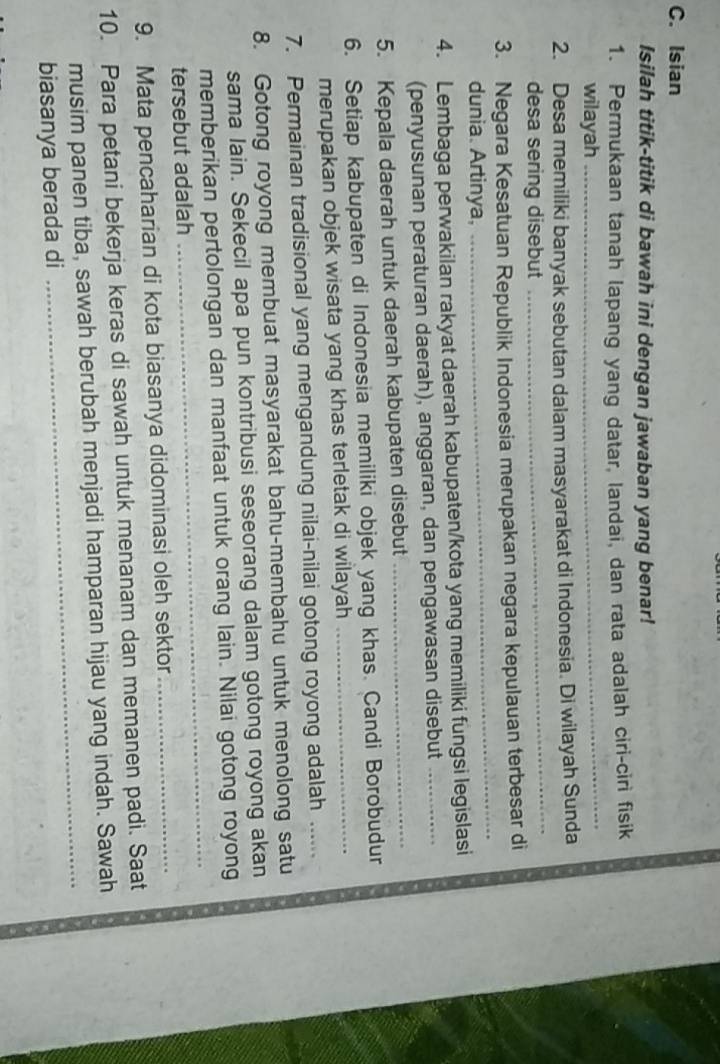 Isian 
Isilah titik-titik di bawah ini dengan jawaban yang benar! 
1. Permukaan tanah lapang yang datar, landai, dan rata adalah ciri-cirì fisik 
wilayah 
_ 
2. Desa memiliki banyak sebutan dalam masyarakat di Indonesia. Di wilayah Sunda 
desa sering disebut 
_ 
_ 
3. Negara Kesatuan Republik Indonesia merupakan negara kepulauan terbesar di 
dunia. Artinya, 
4. Lembaga perwakilan rakyat daerah kabupaten/kota yang memiliki fungsi legislasi 
(penyusunan peraturan daerah), anggaran, dan pengawasan disebut_ 
5. Kepala daerah untuk daerah kabupaten disebut_ 
6. Setiap kabupaten di Indonesia memiliki objek yang khas. Candi Borobudur 
merupakan objek wisata yang khas terletak di wilayah_ 
7. Permainan tradisional yang mengandung nilai-nilai gotong royong adalah ... 
8. Gotong royong membuat masyarakat bahu-membahu untuk menolong satu 
sama lain. Sekecil apa pun kontribusi seseorang dalam gotong royong akan 
memberikan pertolongan dan manfaat untuk orang lain. Nilai gotong royong 
tersebut adalah 
_ 
9. Mata pencaharian di kota biasanya didominasi oleh sektor_ 
10. Para petani bekerja keras di sawah untuk menanam dan memanen padi. Saat 
_ 
musim panen tiba, sawah berubah menjadi hamparan hijau yang indah. Sawah 
biasanya berada di