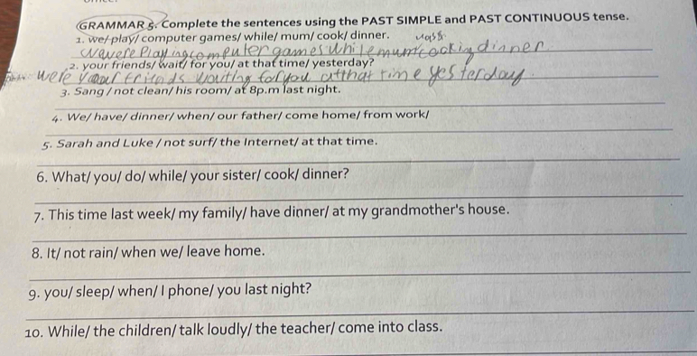 GRAMMAR 5. Complete the sentences using the PAST SIMPLE and PAST CONTINUOUS tense. 
_ 
1. we/ play/ computer games/ while/ mum/ cook/ dinner. 
_ 
2. your friends/ wait/ for you/ at that time/ yesterday? 
_ 
3. Sang / not clean/ his room/ at 8p.m last night. 
_ 
4. We/ have/ dinner/ when/ our father/ come home/ from work/ 
5. Sarah and Luke / not surf/ the Internet/ at that time. 
_ 
6. What/ you/ do/ while/ your sister/ cook/ dinner? 
_ 
7. This time last week/ my family/ have dinner/ at my grandmother's house. 
_ 
8. It/ not rain/ when we/ leave home. 
_ 
9. you/ sleep/ when/ I phone/ you last night? 
_ 
10. While/ the children/ talk loudly/ the teacher/ come into class. 
_