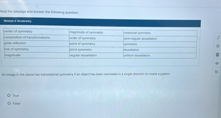 Read the passage and answer the following question.
Module 4 Vocabulary
An image in the plane has translational symmetry if an object has been translated in a single direction to create a pattern.
True
False