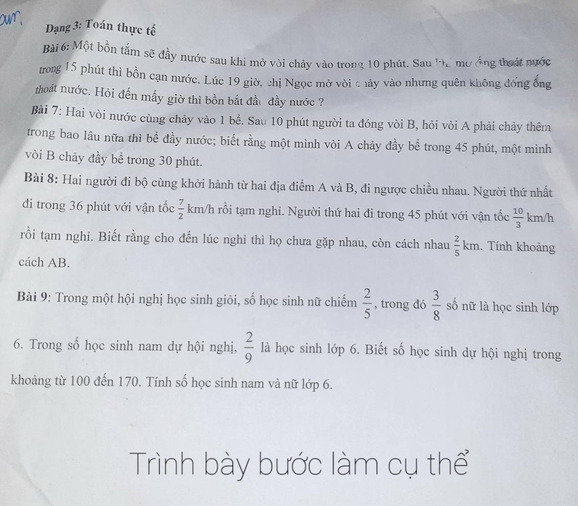 Dạng 3: Toán thực tế 
Bài 6: Một bồn tắm sẽ đầy nước sau khi mở vòi chảy vào trong 10 phút. Sau 'hi mơ ống thoát nước 
trong 15 phút thì bồn cạn nước. Lúc 19 giờ, chị Ngọc mở vòi c hảy vào nhưng quên không đống ổng 
thoát nước. Hỏi đến mấy giờ thì bồn bắt đầu đầy nước ? 
Bài 7: Hai vòi nước cùng chảy vào 1 bể. Sau 10 phút người ta đóng vòi B, hỏi vòi A phải chảy thêm 
trong bao lâu nữa thì bể đầy nước; biết rằng một mình vòi A chảy đầy bể trong 45 phút, một mình 
vòi B chảy đầy bể trong 30 phút. 
Bài 8: Hai người đi bộ cùng khởi hành từ hai địa điểm A và B, đi ngược chiều nhau. Người thứ nhất 
đi trong 36 phút với vận tốc  7/2  km/h rồi tạm nghi. Người thứ hai đi trong 45 phút với vận tốc  10/3  km/h
rồi tạm nghi. Biết rằng cho đến lúc nghi thì họ chưa gặp nhau, còn cách nhau  2/5 kn n 1. Tính khoảng 
cách AB. 
Bài 9: Trong một hội nghị học sinh giỏi, số học sinh nữ chiếm  2/5  , trong đó  3/8  số nữ là học sinh lớp 
6. Trong số học sinh nam dự hội nghị,  2/9  là học sinh lớp 6. Biết số học sinh dự hội nghị trong 
khoảng từ 100 đến 170. Tính số học sinh nam và nữ lớp 6. 
Trình bày bước làm cụ thể
