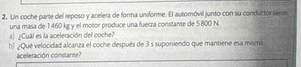 Un coche parte del reposo y acelera de forma uniforme. El automóvil junto con su conductor tienen 
una masa de 1 460 kg y el motor produce una fuerza constante de 5 800 N. 
a) ¿Cuál es la aceleración del coche? 
b) ¿Qué velocidad alcanza el coche después de 3 s suponiendo que mantiene esa misma 
aceleración constante?