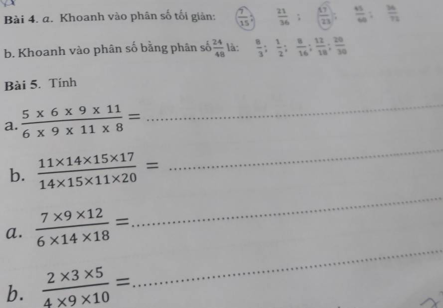 Khoanh vào phân số tối giản:  7/15   21/36 ; ( 17/23 ).  45/60 ;  36/72 
b. Khoanh vào phân số bằng phân số  24/48  là:  8/3 ;  1/2 ;  8/16 ;  12/18 ;  20/30 
Bài 5. Tính 
a.  (5* 6* 9* 11)/6* 9* 11* 8 =
_ 
_ 
_ 
b.  (11* 14* 15* 17)/14* 15* 11* 20 =
_ 
a.  (7* 9* 12)/6* 14* 18 =
b.  (2* 3* 5)/4* 9* 10 =