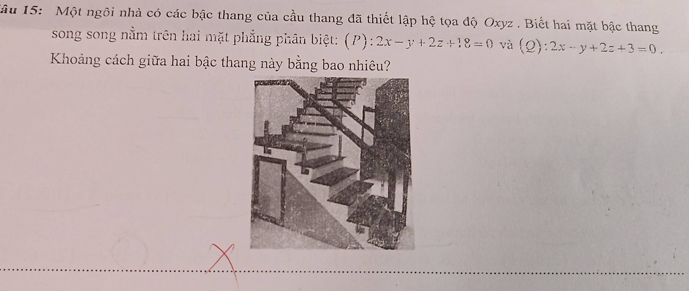 âu 15: Một ngôi nhà có các bậc thang của cầu thang đã thiết lập hệ tọa độ Oxyz. Biết hai mặt bậc thang
song song nằm trên hai mặt phẳng phân biệt: (P):2x-y+2z+18=0 và (Q):2x-y+2z+3=0. 
Khoảng cách giữa hai bậc thang này bằng bao nhiêu?