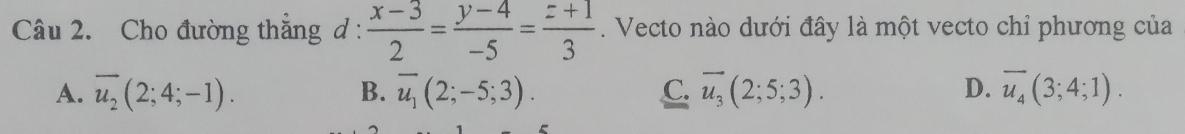 Cho đường thắng d :  (x-3)/2 = (y-4)/-5 = (z+1)/3 . Vecto nào dưới đây là một vecto chỉ phương của
A. overline u_2(2;4;-1). B. overline u_1(2;-5;3). C. overline u_3(2;5;3). D. overline u_4(3;4;1).