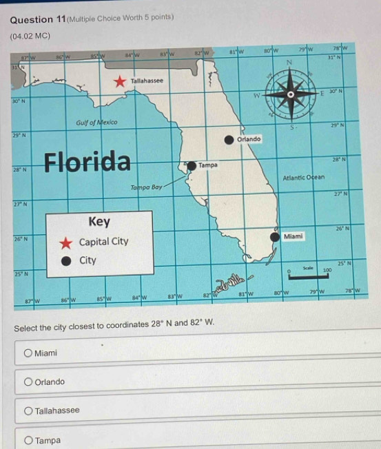 Question 11(Multiple Choice Worth 5 points)
(04.02 MC)
3
Select the city closest to coordinates 28°N and 82°W.
Miami
Orlando
Tallahassee
Tampa