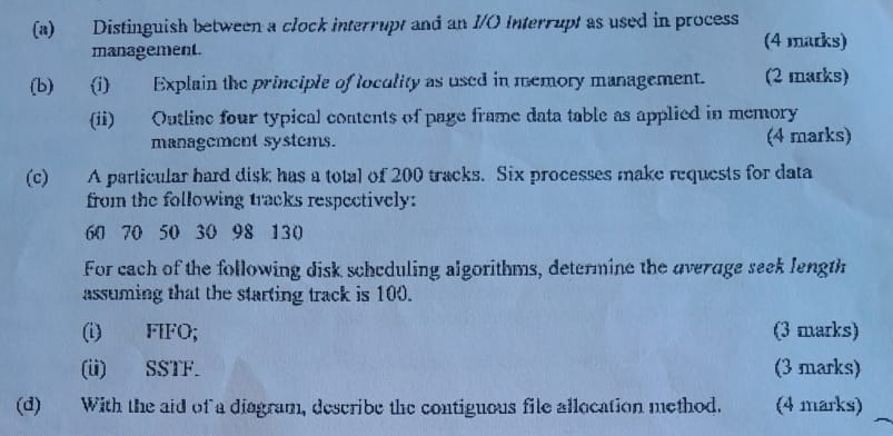 Distinguish between a clock interrupt and an I/O Interrupt as used in process 
management. (4 marks) 
(b)(i) Explain the principle of loculity as used in memory management. (2 marks) 
(ii) Outline four typical contents of page frame data table as applied in memory 
management systems. (4 marks) 
(c) A particular hard disk has a total of 200 tracks. Six processes make requests for data 
from the following tracks respectively:
60 70 50 30 98 130
For cach of the following disk scheduling algorithms, determine the average seek length 
assuming that the starting track is 100. 
(i) FIFO; (3 marks) 
(ü) SSTF. (3 marks) 
(d) With the aid of a diagram, describe the contiguous file allocation method. (4 marks)