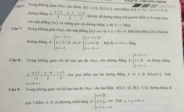 TUXN 12 - Chương trình
* Câu 6: Trong không gian Oxyz, cho điểm A(1;-2;3),B(2;b;c) , mặt phầng (a):x+3y-2z+5=0 và
đường thẳng △  (x+2)/3 = (y-1)/2 = (z+3)/1 . Khi đó, để đường thẳng ư đi qua hai điểm A, B, song song
với mặt phẳng (α) và vuông góc với đường thẳng △ thì b+c bằng:
Câu 7: Trong không gian Oxyz, cho mặt phẳng (α): ax+by+cz+10=0. Biết mặt phẳng (α) chứa hai
đường thẳng d:beginarrayl x=-1+t y=2+2t z=-tendarray. và d':beginarrayl x=-1+2t' y=4+2t z=-1-tendarray.. Khi đó a+b+c bằng:
Câu 8: Trong không gian với hệ trục tọa độ Oxyz , cho đường thẳng △ :beginarrayl x=2-t y=2t z=1-tendarray. và đường thẳng
d :  (x+1)/-1 = (y-6)/2 = (z+3)/-2 . Gọi giao điểm của hai đường thẳng △ vii d lǜ M(a;b;c). Tính
a+b+c.
Câu 9: Trong không gian với hệ trục tọa độ Oxyz , cho hai điểm A(1;2;-1),B(2;-1;3). dường thẳng đi
qua 2 điểm A, B có phương trình dạng △ :beginarrayl x=2t y=y_0+ht z=z_0+ctendarray.. Tính y_0+z_0+b+c.