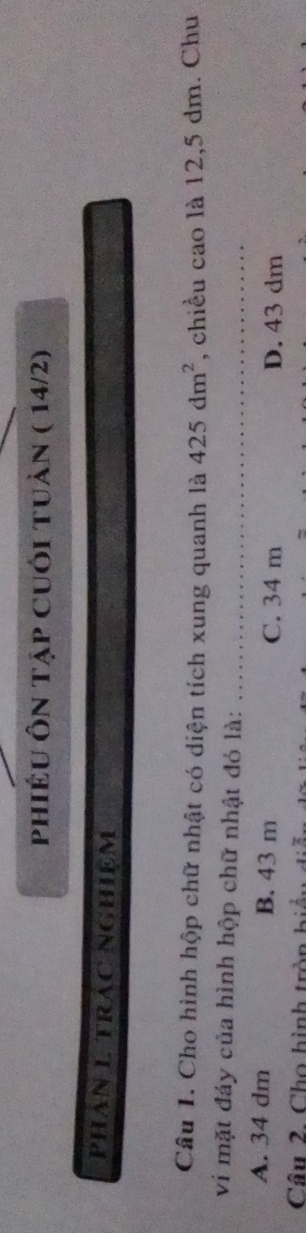 phiÉu Ôn tập Cuối tuàn ( 14/2)
PHAN 1 TRAC NGHiệM
Câu 1. Cho hình hộp chữ nhật có diện tích xung quanh là 425dm^2 , chiều cao là 12, 5 dm. Chu
vi mặt đáy của hình hộp chữ nhật đó là:_
A. 34 dm B. 43 m C. 34 m D. 43 dm
Câu 2. Cho hình tròn hiểu