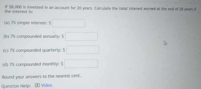 If $8,000 is invested in an account for 20 years. Calculate the total interest earned at the end of 20 years if 
the interest is: 
(a) 7% simple interest: $□
(b) 7% compounded annually: $ □
(c) 7% compounded quarterly: $□
(d) 7% compounded monthly: $□
Round your answers to the nearest cent. 
Question Help: Video