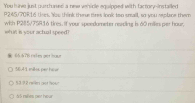 You have just purchased a new vehicle equipped with factory-installed
P245/70R16 tires. You think these tires look too small, so you replace them
with P285/75R16 tires. If your speedometer reading is 60 miles per hour,
what is your actual speed?
66.678 miles per hour
58.41 miles per hour
53.92 miles per hour
65 miles per hour