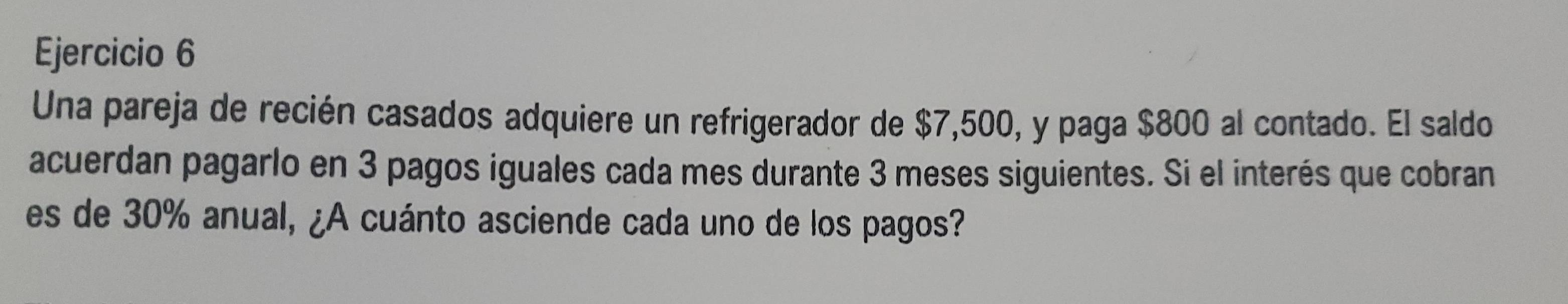 Una pareja de recién casados adquiere un refrigerador de $7,500, y paga $800 al contado. El saldo 
acuerdan pagarlo en 3 pagos iguales cada mes durante 3 meses siguientes. Si el interés que cobran 
es de 30% anual, ¿A cuánto asciende cada uno de los pagos?