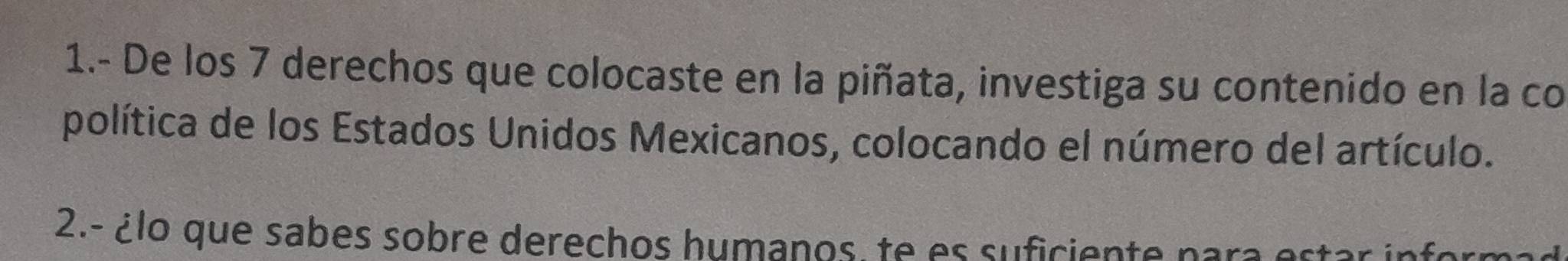 1.- De los 7 derechos que colocaste en la piñata, investiga su contenido en la co 
política de los Estados Unidos Mexicanos, colocando el número del artículo. 
2.- ¿lo que sabes sobre derechos humanos, te es suficiente nara e