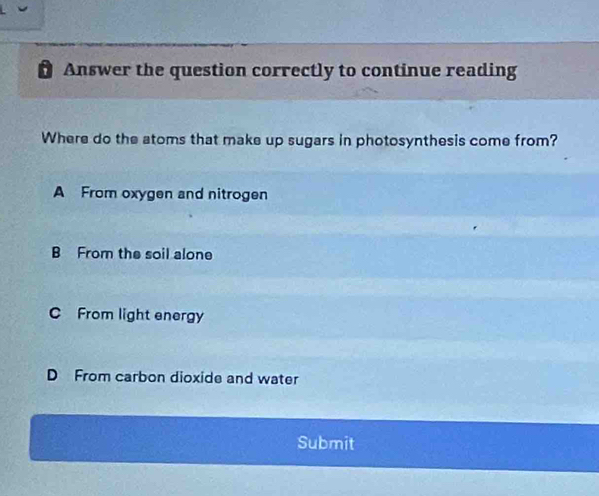 Answer the question correctly to continue reading
Where do the atoms that make up sugars in photosynthesis come from?
A From oxygen and nitrogen
B From the soil alone
C From light energy
D From carbon dioxide and water
Submit