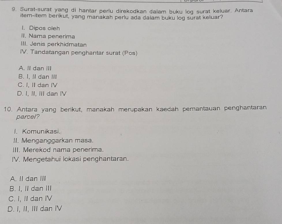 Surat-surat yang di hantar perlu direkodkan dalam buku log surat keluar. Antara
item-item berikut, yang manakah perlu ada dalam buku log surat keluar?
1. Dipos oleh
II. Nama penerima
III. Jenis perkhidmatan
IV. Tandatangan penghantar surat (Pos)
A. II dan ⅢII
B. I, II dan III
C. I, II dan IV
D. I, II, III dan IV
10. Antara yang berikut, manakah merupakan kaedah pemantauan penghantaran
parcel?
I. Komunikasi.
II. Menganggarkan masa.
III. Merekod nama penerima.
IV. Mengetahui lokasi penghantaran.
A. II dan III
B. I,II dan ⅢII
C. I, II dan IV
D. I, II, III dan IV