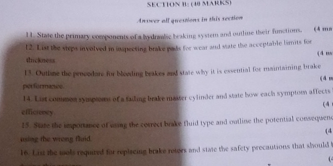 Answer all questions in this section 
l 1. State the primary components of a hydranlic braking system and outline their functions, (4 mn
l 2. List the steps involved in inspecting brake pads for wear and state the acceptable limits for 
(4 m
thickness 
13. Outhne the procedure for bleeding brakes and state why it is essential for maintaining brake 
(4 n 
performance. 
14. List common symptoms of a failing brake master cylinder and state how each symptom affects 
(4 
efficrency. 
15. State the importance of using the correct brake fluid type and outline the potential consequene 
(4 
using the wrong fluid. 
16. List the mols required for replacing brake rotors and state the safety precautions that should t 
(