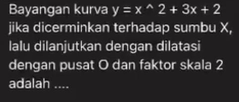 Bayangan kurva y=x^(wedge)2+3x+2
jika dicerminkan terhadap sumbu X, 
lalu dilanjutkan dengan dilatasi 
dengan pusat O dan faktor skala 2
adalah ....