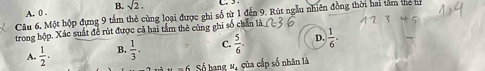 B. sqrt(2). C. 5.
A. 0.
Câu 6. Một hộp đựng 9 tấm thẻ cùng loại được ghi số từ 1 đến 9. Rút ngẫu nhiên đồng thời hai tâm the tư
trong hộp. Xác suất đề rút được cả hai tấm thẻ cùng ghi số chẵn là
D.  1/6 .
A.  1/2 .
B.  1/3 .
C.  5/6 .
-6 Số hạng u_4 của cấp số nhân là