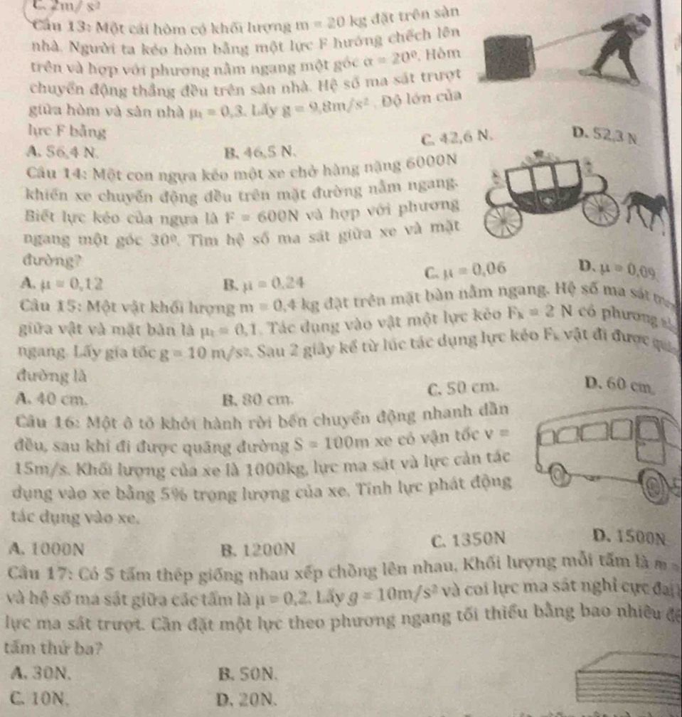 C. 2m/ s
Cầu 13: Một cái hòm có khối lượng m=20kg đặt trên sàn
nhà. Người ta kéo hòm bằng một lực F hướng chếch lên
trên và hợp với phương nằm ngang một góc alpha =20° Hồm
chuyển động thắng đều trên sản nhà. Hệ số ma sắt trượt
giữa hòm và sản nhà mu _1=0,3 Lấy g=9,8m/s^2 Độ lớn của
lực F bằng D. 52,3 N
C. 42,6 N.
A. 56,4 N. B. 46,5 N.
Câu 14: Một con ngựa kéo một xe chở hàng năng 6000N
khiến xe chuyến động đều trên mặt đường nằm ngang.
Biết lực kéo của ngựa là F=600N và hợp với phương
ngang một góc 30° 7 Tìm hệ số ma sát giữa xe và mặt
đường?
A. mu =0,12 B. mu =0.24
C. mu =0,06 D. mu =0.09
Câu 15: Một vật khối hượng m=0.4kg đặt trên mặt bàn nằm ngang. Hệ số ma sát m
giữa vật và mặt bản là mu _t=0.1 Tác dụng vào vật một lực kẻo F_k=2N có phương s
ngang. Lấy gia tốc g=10m/s^2 1 Sau 2 giảy kể từ lúc tác dụng lực kẻo F. vật đi được qua
đường là
C. 50 cm.
A. 40 cm. B. 80 cm.
Cầu 16: Một ô tõ khởi hành rời bến chuyển động nhanh dẫn
đều, sau khi đi được quãng đường S=100m xe có vận tốc v=
15m/s. Khối lượng của xe là 1000kg, lực ma sát và lực cản tác
dụng vào xe bằng 5% trọng lượng của xe. Tính lực phát động
tác dụng vào xe.
A. 1000N B. 1200N
C. 1350N D. 1500N
Cầu 17: Có 5 tấm thép giống nhau xếp chồng lên nhau, Khối lượng mỗi tấm là m 
và hệ số ma sát giữa các tấm là mu =0,2. Lấy g=10m/s^2 và coi lực ma sát nghỉ cực đại
lực ma sát trượt. Cần đặt một lực theo phương ngang tối thiểu bằng bao nhiều đề
tấm thứ ba?
A. 30N. B. 50N.
C. 10N. D. 20N.