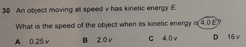 An object moving at speed v has kinetic energy E.
What is the speed of the object when its kinetic energy is 4.0E?
A 0.25 v B 2.0 v C 4.0 v D 16 v