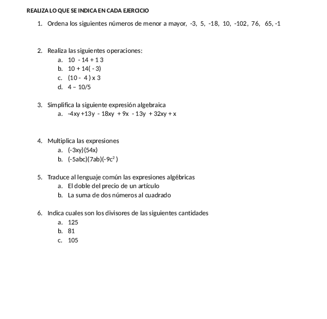 REALIZA LO QUE SE INDICAEN CADA EJERCICIO
1. Ordena los siguientes números de menor a mayor, -3, 5, -18, 10, -102, 76, 65, -1
2. Realiza las siguientes operaciones:
a. 10-14+13
b. 10+14(-3)
C. (10-4)* 3
d. 4-10/5
3. Simplifica la siguiente expresión algebraica
a. -4xy+13y-18xy+9x-13y+32xy+x
4. Multiplica las expresiones
a. (-3xy)(54x)
b. (-5abc)(7ab)(-9c^2)
5. Traduce al lenguaje común las expresiones algébricas
a. El doble del precio de un artículo
b. La suma de dos números al cuadrado
6. Indica cuales son los divisores de las siguientes cantidades
a. 125
b. 81
c. 105