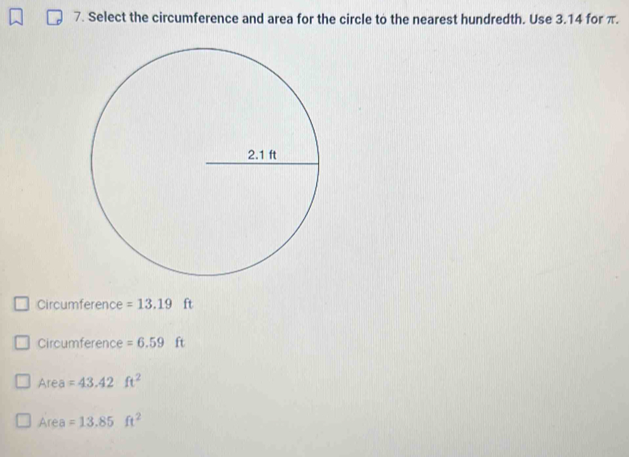 Select the circumference and area for the circle to the nearest hundredth. Use 3.14 for π. 
Circumference =13.19 ft
Circumference =6.59 ft
Area =43.42ft^2
Area =13.85ft^2