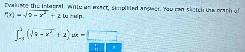 Evaluate the integral. Write an exact, simplified answer. You can sketch the graph of
f(x)=sqrt(9-x^2)+2 to help.
∈t _(-3)^3(sqrt(9-x^2)+2)dx=□
 □ /□   π