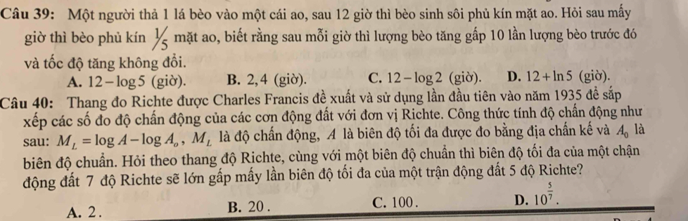 Một người thả 1 lá bèo vào một cái ao, sau 12 giờ thì bèo sinh sôi phủ kín mặt ao. Hỏi sau mấy
giờ thì bèo phủ kín ½ mặt ao, biết rằng sau mỗi giờ thì lượng bèo tăng gấp 10 lần lượng bèo trước đó
và tốc độ tăng không đổi.
A. 12-log 5 (giờ). B. 2, 4 (giờ). C. 12-log 2 (giờ). D. 12+ln 5 (giờ).
Câu 40: Thang đo Richte được Charles Francis đề xuất và sử dụng lần đầu tiên vào năm 1935 đề sắp
xếp các số đo độ chấn động của các cơn động đất với đơn vị Richte. Công thức tính độ chấn động như
sau: M_L=log A-log A_o, M_L là độ chấn động, A là biên độ tối đa được đo bằng địa chấn kế và A_0 là
biên độ chuẩn. Hỏi theo thang độ Richte, cùng với một biên độ chuẩn thì biên độ tối đa của một chận
động đất 7 độ Richte sẽ lớn gấp mấy lần biên độ tối đa của một trận động đất 5 độ Richte?
A. 2. B. 20. C. 100.
D. 10^(frac 5)7.