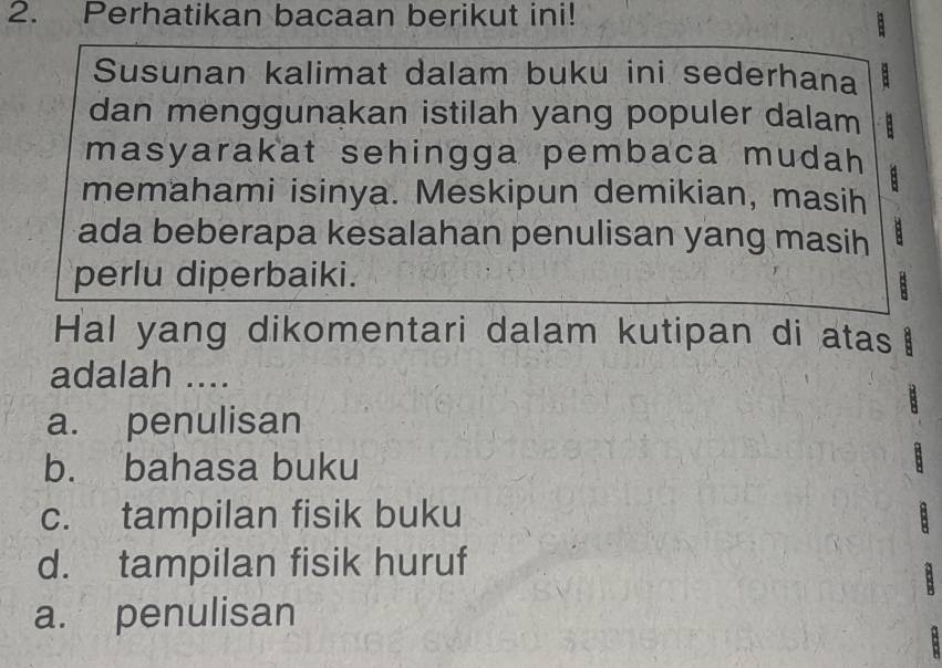 Perhatikan bacaan berikut ini!
Susunan kalimat dalam buku ini sederhana
dan menggunakan istilah yang populer dalam
masyarakat sehingga pembaca mudah a
memahami isinya. Meskipun demikian, masih
ada beberapa kesalahan penulisan yang masih +
perlu diperbaiki.
:
Hal yang dikomentari dalam kutipan di atas
adalah ....
a. penulisan
b. bahasa buku
c. tampilan fisik buku
d. tampilan fisik huruf
a. penulisan